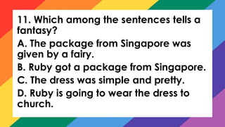 11. Which among the sentences tells a
fantasy?
A. The package from Singapore was
given by a fairy.
B. Ruby got a package from Singapore.
C. The dress was simple and pretty.
D. Ruby is going to wear the dress to
church.
 