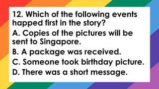 12. Which of the following events
happed first in the story?
A. Copies of the pictures will be
sent to Singapore.
B. A package was received.
C. Someone took birthday picture.
D. There was a short message.
 