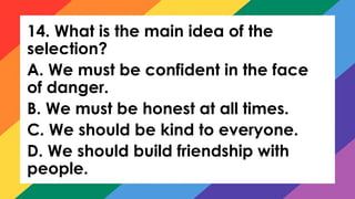 14. What is the main idea of the
selection?
A. We must be confident in the face
of danger.
B. We must be honest at all times.
C. We should be kind to everyone.
D. We should build friendship with
people.
 