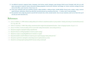 17. Use different materials: magazine, books, newspaper, short stories, reports, dialogues, apps duolingo. British council, freeright, toefl, ielts, etc. with
topics associated to medicine, history, astronomy, biology, geography, environment, behavior, technology, art, culture, economy, zoology, the news
and current affairs, sport, business, travel, music, etc.
18. Enrich your vocabulary with your quotidian activities: SINGLE WORDS. in different fields. CHUNK WORDS: Phrasal verbs, probers, slangs, common
speech phrases, collocations, idioms (e.g. jelly fish), transition phrases (e.g. would you like some……?). advice: learn 5 new words/day.
19. Be consistent. Every single day practice: yourself with someone else, online, private teacher, focus on your weakness, work out on them then you’ll
see that you have improved a lot.
References:
 Cain, K. & Oakhill, J. V. (1999) ‘Inference-making ability and its relation to comprehension failure in young students’, Reading and writing: an interdisciplinary journal,
Vol. 11 pp. 489—503.
 Nation K. & Norbury, F. (2005) ‘Why reading comprehension fails: Insights from developmental disorders’, Topics in language disorders, 25, pp. 21—32.
 Procter, M. (2014). A system for dealing with new words while reading. Retrieved from: www.writing.utoronto.ca
 https://www.langports.com/english-reading-comprehension/
 https://www.fluentu.com/blog/english/how-to-improve-english-reading/
 https://www.studyusa.com/en/blog/958/5-tips-to-read-faster-in-english
 https://ieltscanadatest.com/2017/01/tips-for-improving-your-english-language-reading-skills-part-two/
 https://www.englishradar.com/english-exams/reading-tips-for-english-proficiency-exams/
 https://www.cambridgeenglish.org/images/562912-tips-for-reading-students.pdf
 