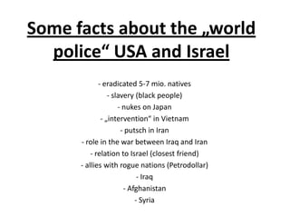 Some facts about the „world
police“ USA and Israel
- eradicated 5-7 mio. natives
- slavery (black people)
- nukes on Japan
- „intervention“ in Vietnam
- putsch in Iran
- role in the war between Iraq and Iran
- relation to Israel (closest friend)
- allies with rogue nations (Petrodollar)
- Iraq
- Afghanistan
- Syria

 