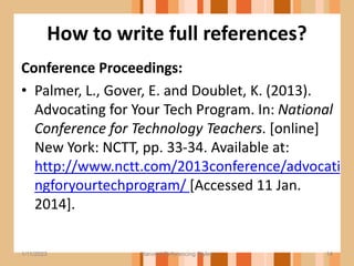 How to write full references?
Conference Proceedings:
• Palmer, L., Gover, E. and Doublet, K. (2013).
Advocating for Your Tech Program. In: National
Conference for Technology Teachers. [online]
New York: NCTT, pp. 33-34. Available at:
http://www.nctt.com/2013conference/advocati
ngforyourtechprogram/ [Accessed 11 Jan.
2014].
14
1/11/2023 Harvard Referencing Styles
 