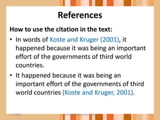 References
How to use the citation in the text:
• In words of Koste and Kruger (2001), it
happened because it was being an important
effort of the governments of third world
countries.
• It happened because it was being an
important effort of the governments of third
world countries (Koste and Kruger, 2001).
5
1/11/2023 Harvard Referencing Styles
 