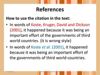 References
How to use the citation in the text:
• In words of Koste, Kruger, David and Dickson
(2001), it happened because it was being an
important effort of the governments of third
world countries. {it is wrong style}
• In words of Koste et al. (2001), it happened
because it was being an important effort of
the governments of third world countries.
6
1/11/2023 Harvard Referencing Styles
 