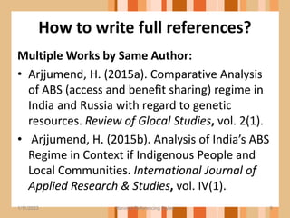 How to write full references?
Multiple Works by Same Author:
• Arjjumend, H. (2015a). Comparative Analysis
of ABS (access and benefit sharing) regime in
India and Russia with regard to genetic
resources. Review of Glocal Studies, vol. 2(1).
• Arjjumend, H. (2015b). Analysis of India’s ABS
Regime in Context if Indigenous People and
Local Communities. International Journal of
Applied Research & Studies, vol. IV(1).
9
1/11/2023 Harvard Referencing Styles
 