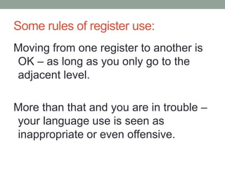 Some rules of register use:
Moving from one register to another is
OK – as long as you only go to the
adjacent level.
More than that and you are in trouble –
your language use is seen as
inappropriate or even offensive.
 