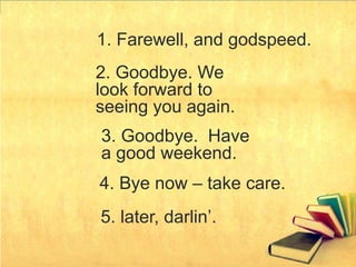 1. Farewell, and godspeed.
2. Goodbye. We
look forward to
seeing you again.
3. Goodbye. Have
a good weekend.
4. Bye now – take care.
5. later, darlin’.
 