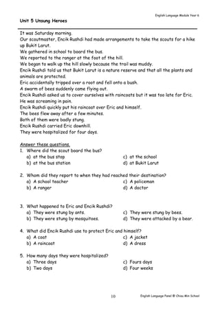 English Language Module Year 6 
English Language Panel @ Chiau 10 Min School 
Unit 5 Unsung Heroes 
It was Saturday morning. 
Our scoutmaster, Encik Rushdi had made arrangements to take the scouts for a hike 
up Bukit Larut. 
We gathered in school to board the bus. 
We reported to the ranger at the foot of the hill. 
We began to walk up the hill slowly because the trail was muddy. 
Encik Rushdi told us that Bukit Larut is a nature reserve and that all the plants and 
animals are protected. 
Eric accidentally tripped over a root and fell onto a bush. 
A swarm of bees suddenly came flying out. 
Encik Rushdi asked us to cover ourselves with raincoats but it was too late for Eric. 
He was screaming in pain. 
Encik Rushdi quickly put his raincoat over Eric and himself. 
The bees flew away after a few minutes. 
Both of them were badly stung. 
Encik Rushdi carried Eric downhill. 
They were hospitalized for four days. 
Answer these questions. 
1. Where did the scout board the bus? 
a) at the bus stop 
b) at the bus station 
c) at the school 
d) at Bukit Larut 
2. Whom did they report to when they had reached their destination? 
a) A school teacher 
b) A ranger 
c) A policeman 
d) A doctor 
3. What happened to Eric and Encik Rushdi? 
a) They were stung by ants. 
b) They were stung by mosquitoes. 
c) They were stung by bees. 
d) They were attacked by a bear. 
4. What did Encik Rushdi use to protect Eric and himself? 
a) A coat 
b) A raincoat 
c) A jacket 
d) A dress 
5. How many days they were hospitalized? 
a) Three days 
b) Two days 
c) Fours days 
d) Four weeks 
 