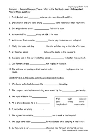 English Language Module Year 6 
Grammar - Personal Pronoun (Please refer to the Textbook, page 44 Remember) 
Answer these questions 
1. Encik Rushdi used _________ raincoats to cover himself and Eric. 
2. Encik Rushdi and Eric were stung. __________ were hospitalized for four days. 
3. Eric tripped over a root. ____________ fell onto a bush. 
4. My name is Eric. _______ study at SJK C Pin Hwa. 
5. Melissa and I are cousins. __________ like to play badminton and volleyball. 
6. Shelly Lim has a pet dog. _________ likes to walk her dog in the late afternoon. 
7. My teacher asked ____________ to keep the books in the cupboard. 
8. Kian Long was in the car. His father asked ___________ to fasten the seatbelt. 
9. Our father advises _____________ not to play in the rain. 
10. The kids are very noisy so their mother asks __________ to play outside the 
trail bush rangers 
pain stung roots 
hospitalized scoutmaster 
English Language Panel @ Chiau 11 Min School 
house. 
Vocabulary Fill in the blanks with the words given in the box. 
1. We should walk slowly because the ____________ is muddy. 
2. The campers, who had went missing, were saved by the ___________ yesterday. 
3. The tiger hides in the ____________. 
4. Ali is crying because he is in _________. 
5. A cactus has very long ________ . 
6. The injured motorist is _______________ for a week in the hospital. 
7. The boys were badly ____________ by mosquitoes while camping in the forest. 
8. Mr Tan, who is our _____________, shows us how to treat an injured person. 
 