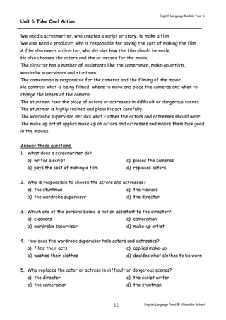 English Language Module Year 6 
English Language Panel @ Chiau 12 Min School 
Unit 6 Take One! Action 
We need a screenwriter, who creates a script or story, to make a film. 
We also need a producer, who is responsible for paying the cost of making the film. 
A film also needs a director, who decides how the film should be made. 
He also chooses the actors and the actresses for the movie. 
The director has a number of assistants like the cameramen, make-up artists, 
wardrobe supervisors and stuntmen. 
The cameraman is responsible for the cameras and the filming of the movie. 
He controls what is being filmed, where to move and place the cameras and when to 
change the lenses of the camera. 
The stuntmen take the place of actors or actresses in difficult or dangerous scenes. 
The stuntman is highly trained and plans his act carefully. 
The wardrobe supervisor decides what clothes the actors and actresses should wear. 
The make-up artist applies make-up on actors and actresses and makes them look good 
in the movies. 
Answer these questions. 
1. What does a screenwriter do? 
a) writes a script 
b) pays the cost of making a film 
c) places the cameras 
d) replaces actors 
2. Who is responsible to choose the actors and actresses? 
a) the stuntman 
b) the wardrobe supervisor 
c) the viewers 
d) the director 
3. Which one of the persons below is not an assistant to the director? 
a) cleaners 
b) wardrobe supervisor 
c) cameraman 
d) make-up artist 
4. How does the wardrobe supervisor help actors and actresses? 
a) films their acts 
b) washes their clothes 
c) applies make-up 
d) decides what clothes to be worn 
5. Who replaces the actor or actress in difficult or dangerous scenes? 
a) the director 
b) the cameraman 
c) the script writer 
d) the stuntman 
 
