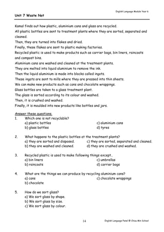 English Language Module Year 6 
English Language Panel @ Chiau 14 Min School 
Unit 7 Waste Not 
Kamal finds out how plastic, aluminium cans and glass are recycled. 
All plastic bottles are sent to treatment plants where they are sorted, separated and 
cleaned. 
Then, they are turned into flakes and dried. 
Finally, these flakes are sent to plastic making factories. 
Recycled plastic is used to make products such as carrier bags, bin liners, raincoats 
and compost bins. 
Aluminium cans are washed and cleaned at the treatment plants. 
They are melted into liquid aluminium to remove the ink. 
Then the liquid aluminium is made into blocks called ingots. 
These ingots are sent to mills where they are pressed into thin sheets. 
We can make new products such as cans and chocolate wrappings. 
Glass bottles are taken to a glass treatment plant. 
The glass is sorted according to its colour and washed. 
Then, it is crushed and washed. 
Finally, it is moulded into new products like bottles and jars. 
Answer these questions. 
1. Which one is not recyclable? 
a) plastic bottles 
b) glass bottles 
c) aluminium cans 
d) tyres 
2. What happens to the plastic bottles at the treatment plants? 
a) they are sorted and disposed. 
b) they are washed and cleaned. 
c) they are sorted, separated and cleaned. 
d) they are crushed and washed. 
3. Recycled plastic is used to make following things except.. 
a) bin liners 
b) raincoats 
c) umbrellas 
d) carrier bags 
4. What are the things we can produce by recycling aluminium cans? 
a) cans 
b) chocolate 
c) chocolate wrappings 
5. How do we sort glass? 
a) We sort glass by shape. 
b) We sort glass by size. 
c) We sort glass by colour. 
 