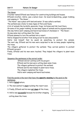 English Language Module Year 6 
English Language Panel @ Chiau 18 Min School 
Unit 9 Nature In Danger 
The Haven 
A builder named Effendi was famous for constructing buildings and houses. 
Effendi’s brother, Hafizi, was a nature lover. He loved birdwatching, jungle trekking 
and camping in ‘ The Haven ‘ . 
‘ The Haven ‘ was a place with land and water. It was called a wetland. 
The wetland was a home to many types of flora and fauna. 
A lot of animals like hornbills, peacocks, frogs, tortoises and fish lived there. 
On some of his jungle trekking, he saw many types of animals and he enjoyed nature. 
One day Hafizi went camping and heard loud noises of chainsaws in ‘ The Haven ‘. 
He saw some men cutting down the trees. 
Effendi planned to turn the wetland into a resort. 
Hafizi stopped his brother from doing so but he was unsuccessful. 
Hafizi told himself that he would do something to protect the animals. 
The next day, Effendi and his men were surprised to see so many people replanting 
the trees. 
The villagers gathered to protect the wetland. They carried posters to protest 
Effendi’s project. 
Finally, Effendi and his men were touched. They helped the villagers to plant more 
trees. 
Sequence the sentences in the correct order. 
Effendi did not continue with his project. 
Effendi and his men were cutting down some trees. 
The villagers gathered to protect the wetland. 
Effendi and his men helped to plant more trees. 
The villagers replanted the trees. 
Hafizi went camping and heard loud noises. 
Find the words in the text that have the opposite meaning to the word in the 
sentences. 
1. Hafizi hated nature. 
1 
2. The men wanted to start building the resort soon. 
2 
3. Finally, Effendi and his men cut down all the trees, 
3 
4. Hafizi was successful because his brother stopping 
4 
cutting down the trees. 
 