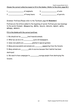 English Language Module Year 6 
Choose the correct collective nouns to fill in the blanks. ( Refer to the story, page 83 ) 
English Language Panel @ Chiau 19 Min School 
1. ________________ of elephants. 
2. ________________ of honey bears. 
3. ________________ of ants 
4. ________________ of parrots. 
Grammar: Prefixes (Please refer to the Textbook, page 86 Remember) 
Prefixes are the letters added to the beginning of words. Prefixes give new meanings 
to the words. Example : disappearing, dislike, recycle, relocate, replant, unlike, 
unhappy, unaware. 
Fill in the blanks with the correct prefixes. 
1. We should not be _______kind towards animals. 
2. What we can do is to __________cycle old newspapers. 
3. Some rare plants are _________planted in special gardens 
4. Many precious plants and animals are ________apppearing from the forests. 
5. Many animals are ________able to survive because their habitat has been 
destroyed. 
6. We need to have campaigns to _________courage people from destroying the 
forests. 
 