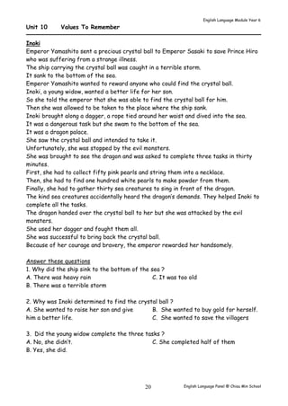 English Language Module Year 6 
English Language Panel @ Chiau 20 Min School 
Unit 10 Values To Remember 
Inoki 
Emperor Yamashito sent a precious crystal ball to Emperor Sasaki to save Prince Hiro 
who was suffering from a strange illness. 
The ship carrying the crystal ball was caught in a terrible storm. 
It sank to the bottom of the sea. 
Emperor Yamashito wanted to reward anyone who could find the crystal ball. 
Inoki, a young widow, wanted a better life for her son. 
So she told the emperor that she was able to find the crystal ball for him. 
Then she was allowed to be taken to the place where the ship sank. 
Inoki brought along a dagger, a rope tied around her waist and dived into the sea. 
It was a dangerous task but she swam to the bottom of the sea. 
It was a dragon palace. 
She saw the crystal ball and intended to take it. 
Unfortunately, she was stopped by the evil monsters. 
She was brought to see the dragon and was asked to complete three tasks in thirty 
minutes. 
First, she had to collect fifty pink pearls and string them into a necklace. 
Then, she had to find one hundred white pearls to make powder from them. 
Finally, she had to gather thirty sea creatures to sing in front of the dragon. 
The kind sea creatures accidentally heard the dragon’s demands. They helped Inoki to 
complete all the tasks. 
The dragon handed over the crystal ball to her but she was attacked by the evil 
monsters. 
She used her dagger and fought them all. 
She was successful to bring back the crystal ball. 
Because of her courage and bravery, the emperor rewarded her handsomely. 
Answer these questions 
1. Why did the ship sink to the bottom of the sea ? 
A. There was heavy rain 
B. There was a terrible storm 
C. It was too old 
2. Why was Inoki determined to find the crystal ball ? 
A. She wanted to raise her son and give 
him a better life. 
B. She wanted to buy gold for herself. 
C. She wanted to save the villagers 
3. Did the young widow complete the three tasks ? 
A. No, she didn’t. 
B. Yes, she did. 
C. She completed half of them 
 