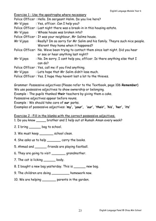 English Language Module Year 6 
Exercise 1 : Use the apostrophe where necessary 
Police Officer : Hello. Im sergeant Halim. Do you live here? 
Mr Vijaya : Yes, officer. Can I help you? 
Police Officer : Last night there was a break-in in this housing estate. 
Mr Vijaya : Whose house was broken into? 
Police Officer : It was your neighbour, Mr Salims house. 
Mr Vijaya : Really? Im so sorry for Mr Salim and his family. Theyre such nice people. 
Werent they home when it happened? 
Police Officer: No. Weve been trying to contact them since last night. Did you hear 
or see or hear anything last night? 
Mr Vijaya : No. Im sorry. I cant help you, officer. Is there anything else that I 
English Language Panel @ Chiau 23 Min School 
can do? 
Police Officer : Yes, call me if you find anything. 
Mr Vijaya : Lets hope that Mr Salim didn’t lose much. 
Police Officer : Yes. I hope they havent lost a lot to the thieves. 
Grammar: Possessive adjectives (Please refer to the Textbook, page 106 Remember) 
We use possessive adjectives to show ownership or belonging. 
Example : The pupils thanked their teachers by giving them a cake. 
Possessive adjectives appear before nouns. 
Example : We should take care of our parks. 
Examples of possessive adjectives: ‘my’, ‘your’, ‘our’, ‘their’, ‘his’, ‘her’, ‘its’ 
Exercise 2 : Fill in the blanks with the correct possessive adjectives. 
1. Do you know _____ brother and I help out at Rumah Aman every week? 
2. I bring ______ bag to school. 
3. We must keep _______ school clean. 
4. She asks us to help _______ carry the books. 
5. Ahmad and ______ friends are playing football. 
6. They are going to visit _______ grandmother. 
7. The cat is licking ______ body. 
8. I bought a new bag yesterday. This is ______ new bag. 
9. The children are doing _________ homework now. 
10. We are helping _______ parents in the garden. 
 