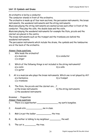 English Language Module Year 6 
English Language Panel @ Chiau 24 Min School 
Unit 12 Cymbals and Drums 
An orchestra is led by a conductor. 
The conductor stands in front of the orchestra. 
The orchestra is made up of four main sections, the percussion instruments, the brass 
instruments, the woodwind instruments and the string instruments. 
Musicians playing the string instruments are seated across each other in front of the 
conductor. They play the cello, the double bass and the violin. 
Musicians playing the woodwind instruments for example the flute, piccolo and the 
clarinet are placed in the centre. 
The brass instruments such as the trumpet and the trombone are behind the 
woodwind instruments. 
The percussion instruments which include the drums, the cymbals and the tambourine 
are at the back of the orchestra. 
Answer these questions. 
1. Who leads the orchestra? 
a) a musician b) a conductor 
c) a singer 
2. Which of the following things is not included in the string instruments? 
a) a violin b) a cello 
c) a guitar 
3. Ali is a musician who plays the brass instruments. Which one is not played by Ali? 
a) a harmonica b) a trumpet 
c) a trombone 
4. The flute, the piccolo and the clarinet are…..? 
a) the brass instruments b) the string instruments 
c) the woodwind instruments 
Grammar - Preposition 
Answer these questions 
1. There is a supermarket _________________ my aunt’s bungalow. 
2. Azuzah sits _____________ me in class. 
3. Mah Lin put the ladder ____________ the tree. 
4. My mother is talking to my neighbour _________ the wall. 
5. The cat is _________ the tree. 
 
