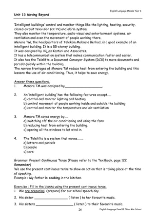 English Language Module Year 6 
English Language Panel @ Chiau 26 Min School 
Unit 13 Moving Beyond 
‘Intelligent buildings’ control and monitor things like the lighting, heating, security, 
closed-circuit television (CCTV) and alarm system. 
They also monitor the temperature, audio-visual and entertainment systems, air 
ventilation and even the movement of people working there. 
Menara TM, the headquarters of Telekom Malaysia Berhad, is a good example of an 
intelligent building. It is a 55-storey building. 
It was designed by Hijjas Kasturi and Associates. 
It has a telecommunication system that makes communication faster and easier. 
It also has the Telelifts, a Document Conveyor System (DCS) to move documents and 
parcels quickly within the building. 
The narrow frontages of Menara TM reduce heat from entering the building and this 
lessens the use of air conditioning. Thus, it helps to save energy. 
Answer these questions. 
1. Menara TM was designed by___________________. 
2. An ‘intelligent building’ has the following features except….. 
a) control and monitor lighting and heating 
b) control movement of people working inside and outside the building 
c) control and monitor the temperature and air ventilation 
3. Menara TM saves energy by….. 
a) switching off the air conditioning and using the fans 
b) reducing heat from entering the building. 
c) opening all the windows to let wind in. 
4. The Telelifts is a system that moves…….. 
a) letters and parcels 
b) people 
c) cars 
Grammar: Present Continuous Tense (Please refer to the Textbook, page 122 
Remember) 
We use the present continuous tense to show an action that is taking place at the time 
of speaking. 
Example : My father is cooking in the kitchen. 
Exercise : Fill in the blanks using the present continuous tense. 
1. We are preparing (prepare) for our school speech day. 
2. His sister _________________ ( listen ) to her favourite music. 
3. His sisters ___________________ ( listen ) to their favourite music. 
 