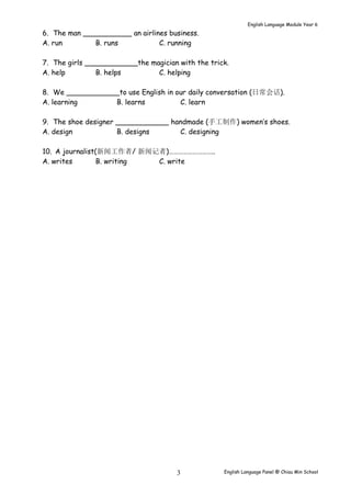 English Language Module Year 6 
6. The man ___________ an airlines business. 
A. run B. runs C. running 
7. The girls ____________the magician with the trick. 
A. help B. helps C. helping 
8. We ____________to use English in our daily conversation (日常会话). 
A. learning B. learns C. learn 
9. The shoe designer ____________ handmade (手工制作) women’s shoes. 
A. design B. designs C. designing 
10. A journalist(新闻工作者/ 新闻记者)……………………….. 
A. writes B. writing C. write 
English Language Panel @ Chiau 3 Min School 
 