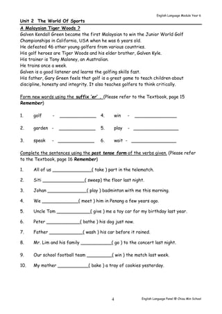 English Language Module Year 6 
Unit 2 The World Of Sports 
A Malaysian Tiger Woods ? 
Galven Kendall Green became the first Malaysian to win the Junior World Golf 
Championships in California, USA when he was 6 years old. 
He defeated 46 other young golfers from various countries. 
His golf heroes are Tiger Woods and his elder brother, Galven Kyle. 
His trainer is Tony Maloney, an Australian. 
He trains once a week. 
Galven is a good listener and learns the golfing skills fast. 
His father, Gary Green feels that golf is a great game to teach children about 
discipline, honesty and integrity. It also teaches golfers to think critically. 
Form new words using the suffix ‘er’ . (Please refer to the Textbook, page 15 
Remember) 
1. golf - _____________ 4. win - _______________ 
2. garden - _____________ 5. play - ________________ 
3. speak - _____________ 6. wait - ________________ 
Complete the sentences using the past tense form of the verbs given. (Please refer 
to the Textbook, page 16 Remember) 
1. All of us ______________( take ) part in the telematch. 
2. Siti _______________( sweep) the floor last night. 
3. Johan ______________( play ) badminton with me this morning. 
4. We _____________( meet ) him in Penang a few years ago. 
5. Uncle Tom ____________( give ) me a toy car for my birthday last year. 
6. Peter ____________( bathe ) his dog just now. 
7. Father ____________( wash ) his car before it rained. 
8. Mr. Lim and his family ___________( go ) to the concert last night. 
9. Our school football team _________( win ) the match last week. 
10. My mother ___________( bake ) a tray of cookies yesterday. 
English Language Panel @ Chiau 4 Min School 
 