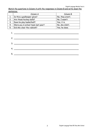 English Language Module Year 6 
Match the questions in Column A with the responses in Column B and write down the 
sentences. 
Column A Column B 
1. Is this a goalkeeper glove? No, they aren’t. 
2. Are those hockey balls? No, I wasn’t. 
3. Does he play basketball? Yes, it is. 
4. Were you in school team last year? No, she didn’t. 
5. Did she clear the rubbish? Yes, he does. 
1. _______________________________________________________ 
2. _______________________________________________________ 
3. _______________________________________________________ 
4. _______________________________________________________ 
5. _______________________________________________________ 
English Language Panel @ Chiau 5 Min School 
 