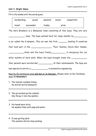 English Language Module Year 6 
English Language Panel @ Chiau 6 Min School 
Unit 3 Bright Ideas. 
Fill in the blanks with the words given. 
hardworking proud assisted career competition 
invent succeeded trophy prize 
The Aero Breakers is a Malaysian team consisting of four boys. They are very 
_____________ boys. The boys worked hard for many months to___________ 
a car called the X-dynamic. This car won the first _______ beating 11 countries 
that took part in the ________________. Their teacher, Encik Amir Hesam, 
____________them and the boys finally___________ in designing the car 
after months of hard work. When the boys brought home the ____________, 
their parents were excited and ____________ of their achievements. The boys are 
now aspired to aim for a ______________ in automotive engineering. 
Rewrite the sentences using and,but,or,so,because. (Please refer to the Textbook, 
page 25 Remember) 
1. The teacher scolded Jimmy. 
He did not do his homework. 
2. The girl picked up the rubbish. 
She threw it into the dustbin. 
3. His hands were dirty. 
He washed them with soap and water. 
4. It was getting dark. 
The workers did not stop working. 
 