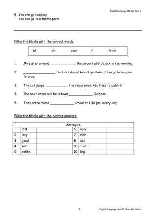 English Language Module Year 6 
English Language Panel @ Chiau 7 Min School 
5. You can go camping. 
You can go to a theme park. 
Fill in the blanks with the correct words. 
at on over in from 
1. My sister arrived _____________ the airport at 8 o’clock in the morning. 
2. ________________ the first day of Hari Raya Puasa, they go to mosque 
to pray. 
3. The cat jumps ___________ the fence when Abu tries to catch it. 
4. The next circus will be in town ____________ October. 
5. They arrive home ____________ school at 1.30 p.m. every day. 
Fill in the blanks with the correct answers. 
Antonyms 
1 lost 6 ugly 
2 lazy 7 rich 
3 good 8 sad 
4 tall 9 fast 
5 polite 10 big 
 