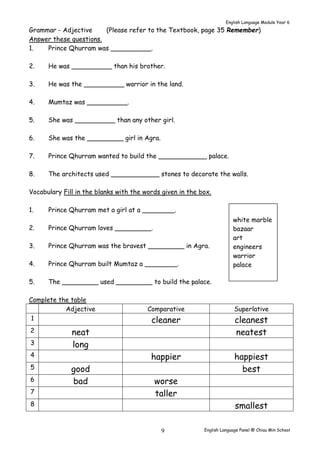 English Language Module Year 6 
Grammar - Adjective (Please refer to the Textbook, page 35 Remember) 
Answer these questions. 
1. Prince Qhurram was __________. 
2. He was __________ than his brother. 
3. He was the __________ warrior in the land. 
white marble 
bazaar 
art 
engineers 
warrior 
palace 
English Language Panel @ Chiau 9 Min School 
4. Mumtaz was __________. 
5. She was __________ than any other girl. 
6. She was the _________ girl in Agra. 
7. Prince Qhurram wanted to build the ____________ palace. 
8. The architects used ____________ stones to decorate the walls. 
Vocabulary Fill in the blanks with the words given in the box. 
1. Prince Qhurram met a girl at a ________. 
2. Prince Qhurram loves _________. 
3. Prince Qhurram was the bravest _________ in Agra. 
4. Prince Qhurram built Mumtaz a ________. 
5. The _________ used _________ to build the palace. 
Complete the table 
Adjective Comparative Superlative 
1 cleaner cleanest 
2 neat neatest 
3 long 
4 happier happiest 
5 good best 
6 bad worse 
7 taller 
8 smallest 
 