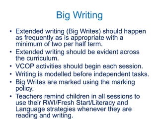 Big Writing
• Extended writing (Big Writes) should happen
as frequently as is appropriate with a
minimum of two per half term.
• Extended writing should be evident across
the curriculum.
• VCOP activities should begin each session.
• Writing is modelled before independent tasks.
• Big Writes are marked using the marking
policy.
• Teachers remind children in all sessions to
use their RWI/Fresh Start/Literacy and
Language strategies whenever they are
reading and writing.
 