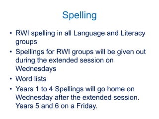 Spelling
• RWI spelling in all Language and Literacy
groups
• Spellings for RWI groups will be given out
during the extended session on
Wednesdays
• Word lists
• Years 1 to 4 Spellings will go home on
Wednesday after the extended session.
Years 5 and 6 on a Friday.
 