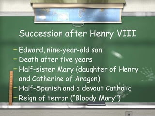 Succession after Henry VIII Edward, nine-year-old son Death after five years Half-sister Mary (daughter of Henry and Catherine of Aragon) Half-Spanish and a devout Catholic Reign of terror (“Bloody Mary”) 