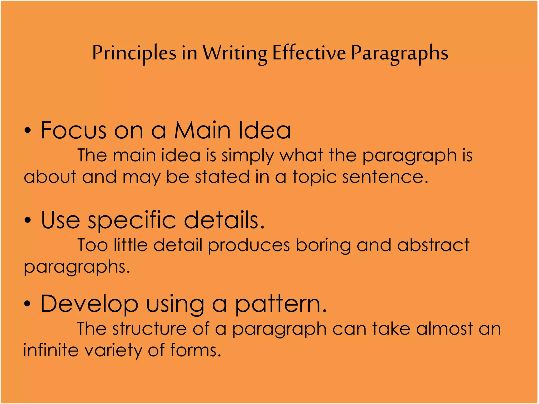 Principlesin WritingEffectiveParagraphs
• Focus on a Main Idea
The main idea is simply what the paragraph is
about and may be stated in a topic sentence.
• Use specific details.
Too little detail produces boring and abstract
paragraphs.
• Develop using a pattern.
The structure of a paragraph can take almost an
infinite variety of forms.
 