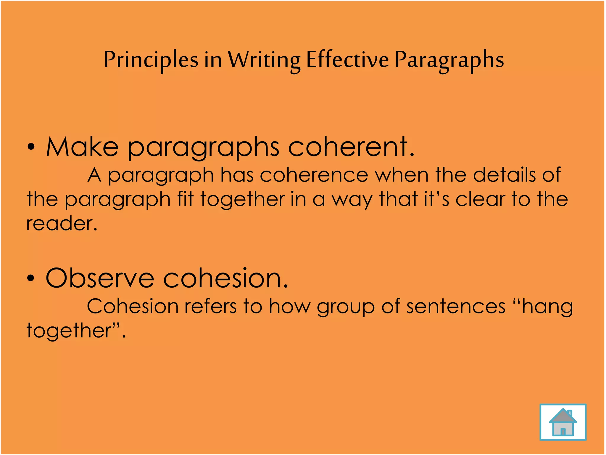Principlesin WritingEffectiveParagraphs
• Make paragraphs coherent.
A paragraph has coherence when the details of
the paragraph fit together in a way that it’s clear to the
reader.
• Observe cohesion.
Cohesion refers to how group of sentences “hang
together”.
 