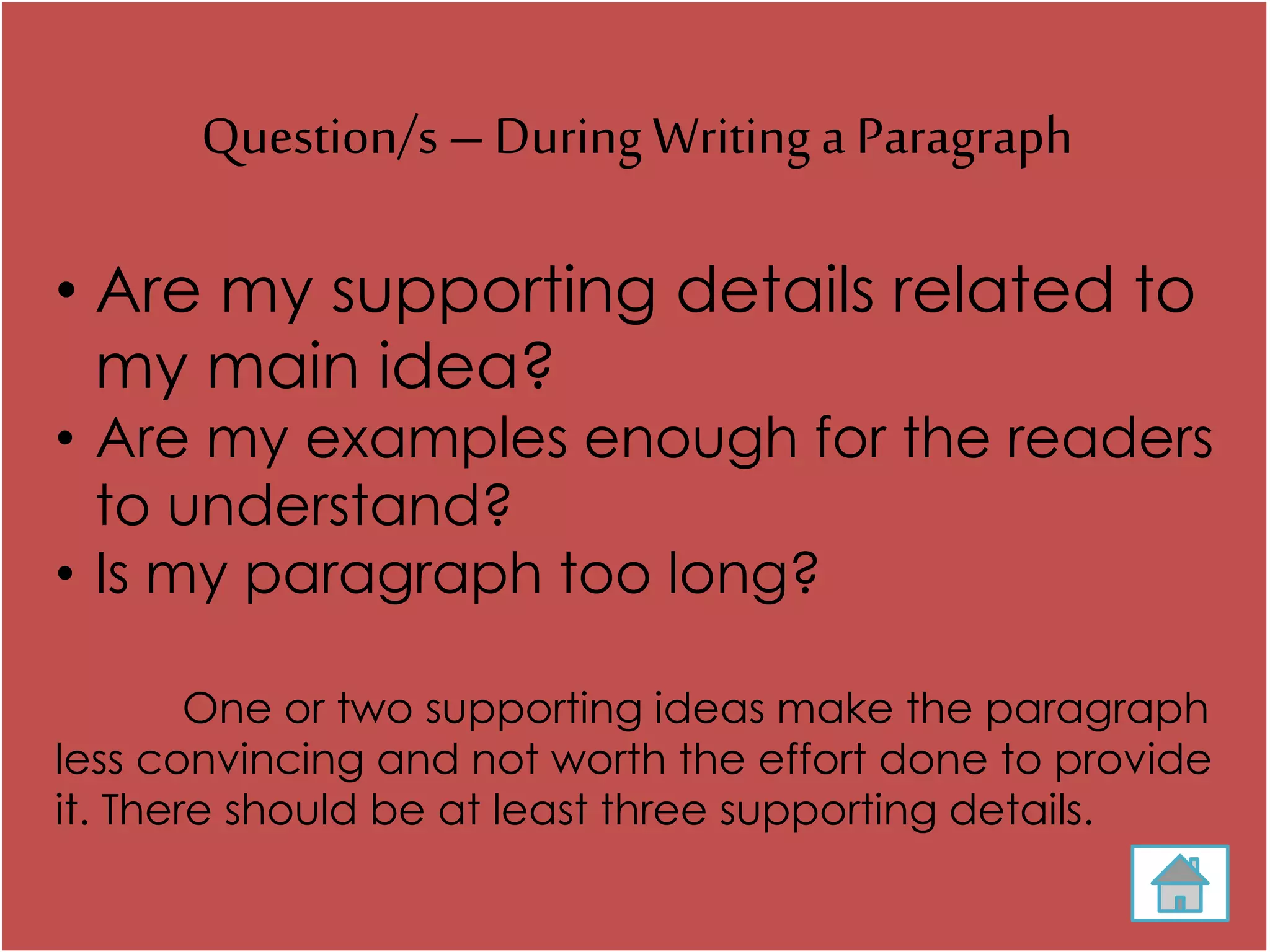 Question/s –During Writing a Paragraph
• Are my supporting details related to
my main idea?
• Are my examples enough for the readers
to understand?
• Is my paragraph too long?
One or two supporting ideas make the paragraph
less convincing and not worth the effort done to provide
it. There should be at least three supporting details.
 