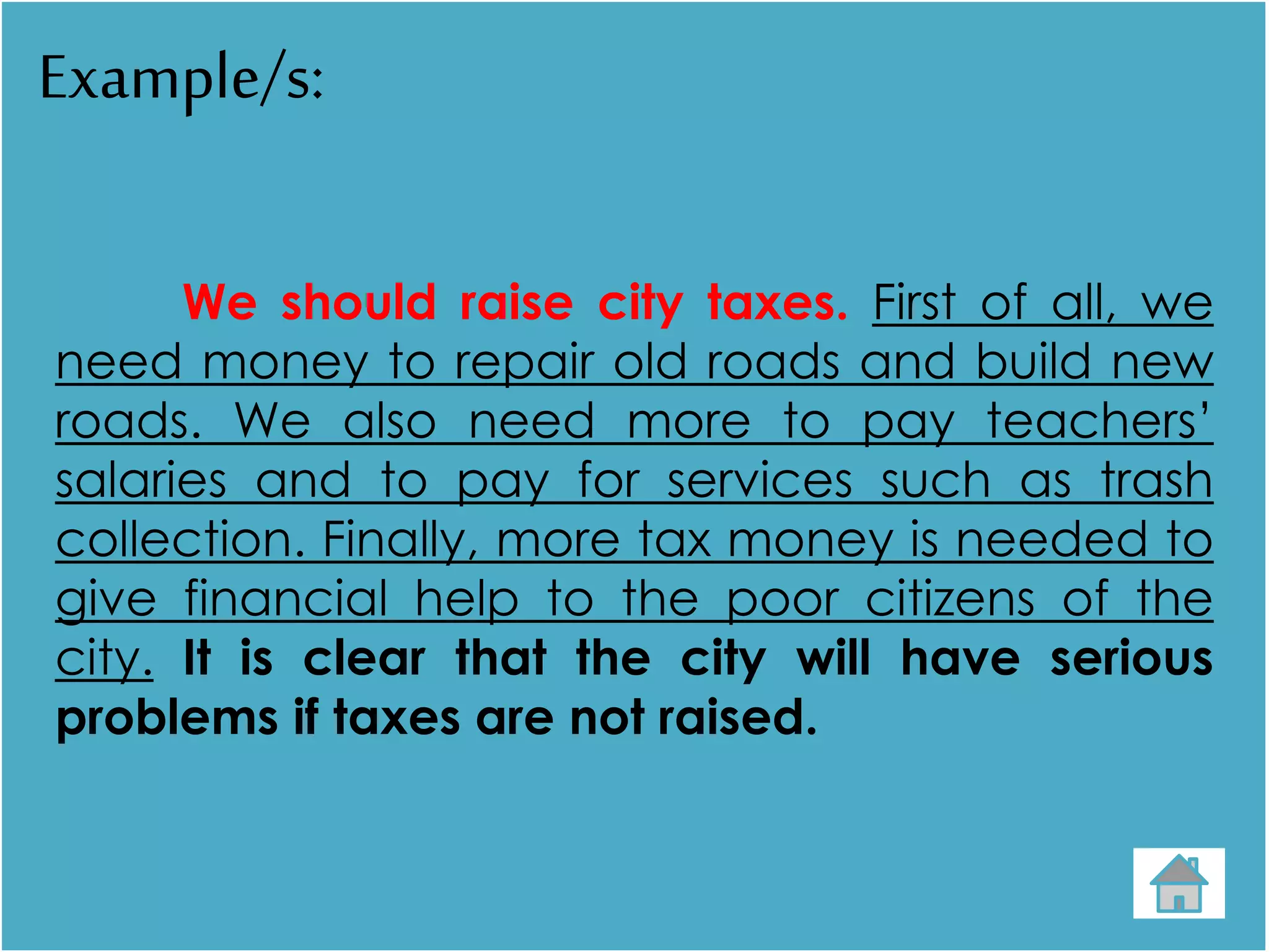 Example/s:
We should raise city taxes. First of all, we
need money to repair old roads and build new
roads. We also need more to pay teachers’
salaries and to pay for services such as trash
collection. Finally, more tax money is needed to
give financial help to the poor citizens of the
city. It is clear that the city will have serious
problems if taxes are not raised.
 