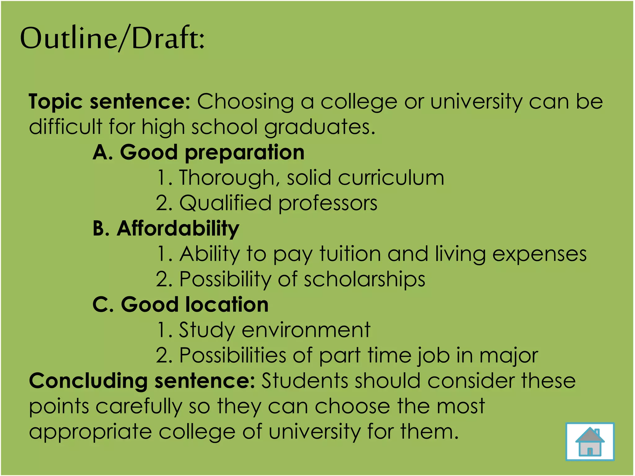 Outline/Draft:
Topic sentence: Choosing a college or university can be
difficult for high school graduates.
A. Good preparation
1. Thorough, solid curriculum
2. Qualified professors
B. Affordability
1. Ability to pay tuition and living expenses
2. Possibility of scholarships
C. Good location
1. Study environment
2. Possibilities of part time job in major
Concluding sentence: Students should consider these
points carefully so they can choose the most
appropriate college of university for them.
 
