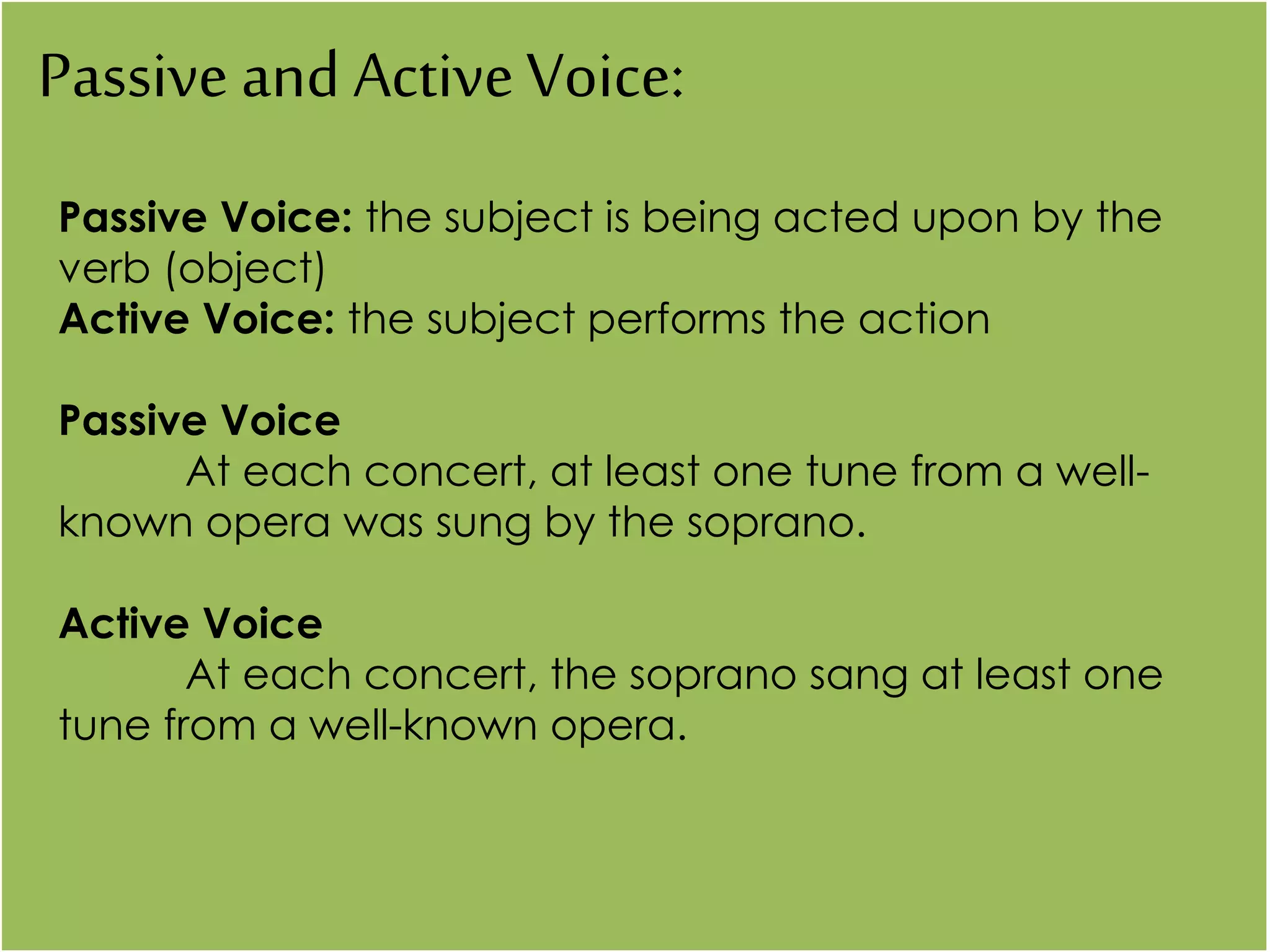 Passive and ActiveVoice:
Passive Voice: the subject is being acted upon by the
verb (object)
Active Voice: the subject performs the action
Passive Voice
At each concert, at least one tune from a well-
known opera was sung by the soprano.
Active Voice
At each concert, the soprano sang at least one
tune from a well-known opera.
 