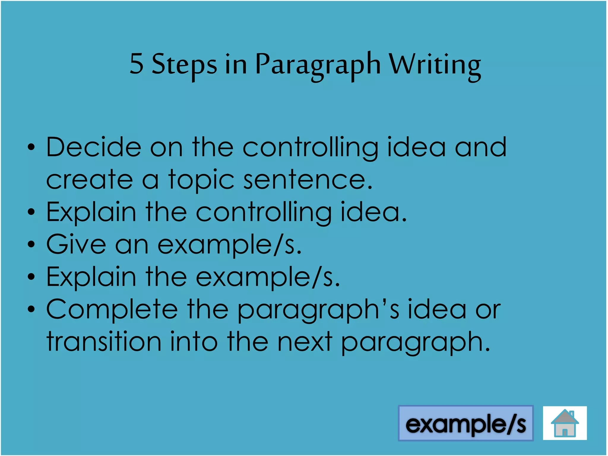 5 Steps in Paragraph Writing
• Decide on the controlling idea and
create a topic sentence.
• Explain the controlling idea.
• Give an example/s.
• Explain the example/s.
• Complete the paragraph’s idea or
transition into the next paragraph.
 