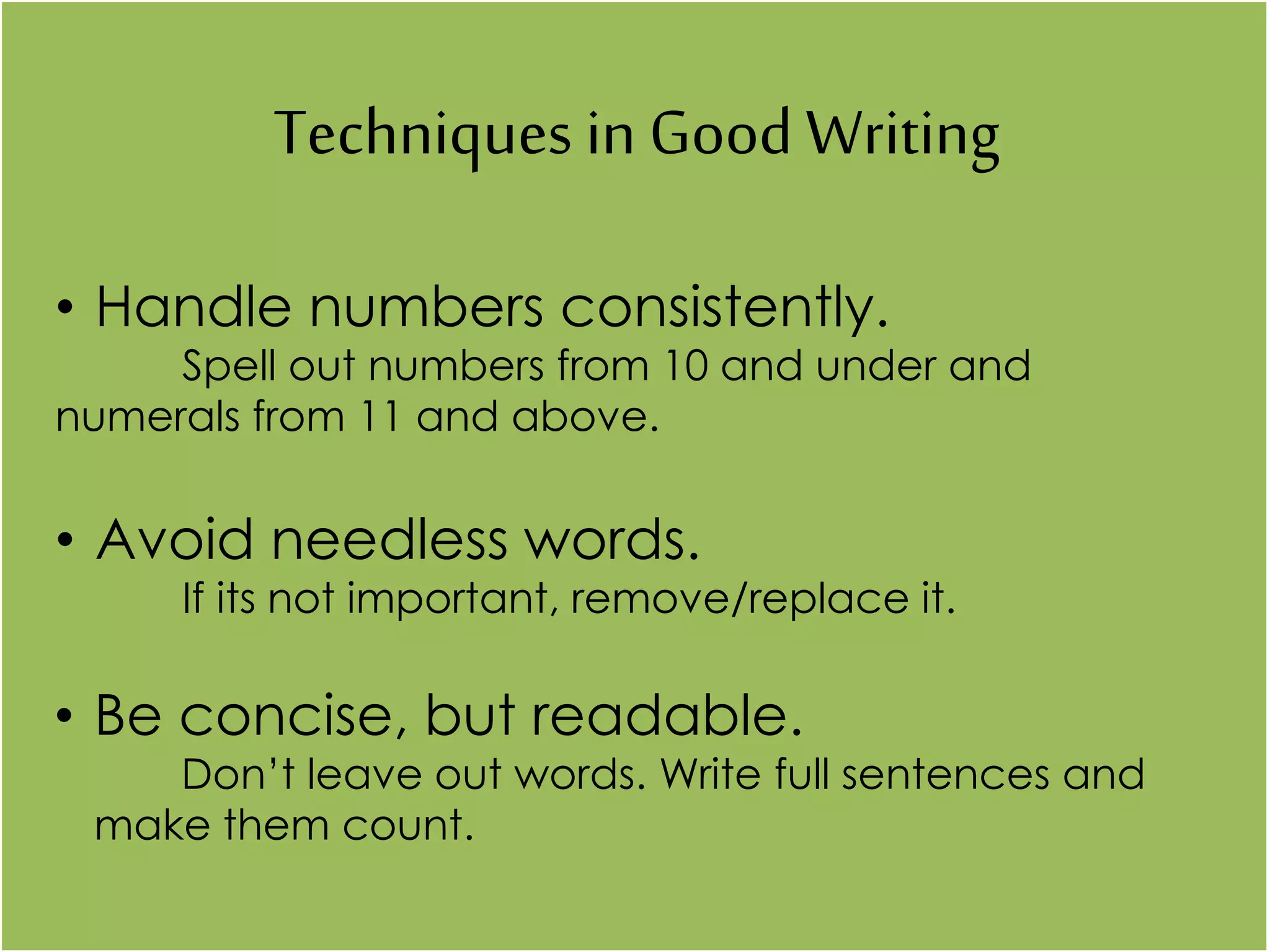 Techniques in Good Writing
• Handle numbers consistently.
Spell out numbers from 10 and under and
numerals from 11 and above.
• Avoid needless words.
If its not important, remove/replace it.
• Be concise, but readable.
Don’t leave out words. Write full sentences and
make them count.
 