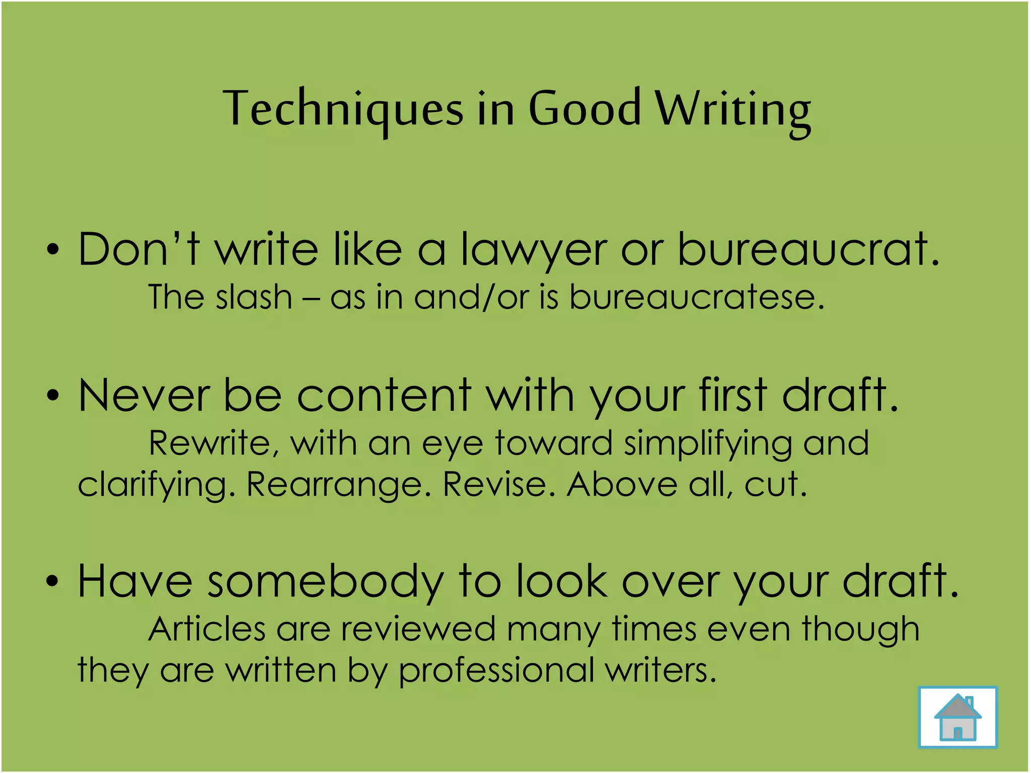 Techniques in Good Writing
• Don’t write like a lawyer or bureaucrat.
The slash – as in and/or is bureaucratese.
• Never be content with your first draft.
Rewrite, with an eye toward simplifying and
clarifying. Rearrange. Revise. Above all, cut.
• Have somebody to look over your draft.
Articles are reviewed many times even though
they are written by professional writers.
 