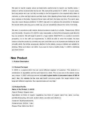 We plan to launch organic juices and planned a perfect plan to launch our healthy juices. I 
believe it will be received after the launch. We named this product for V JUICE. In recent years, 
the busy people who can not fully according to the food pyramid to the required daily intake of 
nutrients, so often eat high-calorie and fatty foods. After digesting these foods will accumulate to 
toxic residues in the body. If ignored, these toxins will harm the body over time. The worst case, 
may also cause disease problems. V JUICE research is to advance the prevention of diseases. 
No need to drink every day, just a small cup, you can completely exhaust the toxins from body. 
We were in accordance with market demand products made from a bottle. Respectively, 500ml 
and 1litre bottle. the price of V JUICE is very reasonable, so that all kind of people could afford to 
buy our products. We will target located in a huge market. MALAYSIA is a country's economic 
prosperity, it is in line with our requirements. V JUICE be able to enter the market, the main 
reason is that the product is currently very rare, and there are a lot of people are looking for such 
a healthy drink. Our drinks are popular, whether it is the elderly, young or children are suitable for 
drinking. When and where can drink, if you want to have a healthy body, V JUICE is definitely 
your best choice! 
New Product 
1. Product Description 
1.1 Product Portrayal 
V JUICE is a popular drink that can serve different segment of customer. This product is a 
combination of vegetables and fruit and made into a drink. This is very rare in the market is also 
very unique. V JUICE will be processed and sold in glass bottle of convenient sizes of 500 ml 
and 1 liter. It’s suitable for the sick and health conscious people. Our target market is very 
large with different segments. Our expected sales are very high. 
1.2 Product Profile 
Name of the Product: V JUICE 
Type of Product: Organic Juice 
Ingredients: six kinds of organic vegetables, two kinds of organic water fruit, water, sucrose, 
permitted flavouring, citric acid, sodium citrate, ascorbic acid (vitamin c) 
Container: Stylish plastic bottle 
Container size: 500 ml, 1 Liter 
Product Price: 500 ml for Rm 5 
 