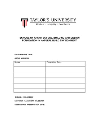 SCHOOL OF ARCHITECTURE, BUILDING AND DESIGN 
FOUNDATION IN NATURAL BUILD ENVIRONMENT 
PRESENTATION TITLE: 
GROUP MEMBERS: 
Names Presentation Roles 
ENGLISH 2 (ELG 30605) 
LECTURER: CASSANDRA WIJESURIA 
SUBMISSION & PRESENTATION DATE: 
 