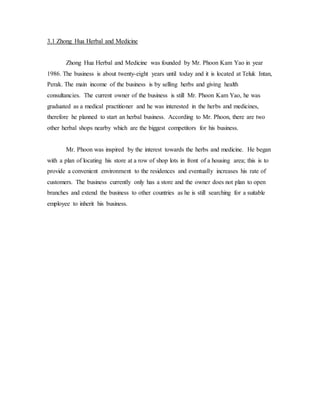 3.1 Zhong Hua Herbal and Medicine 
Zhong Hua Herbal and Medicine was founded by Mr. Phoon Kam Yao in year 
1986. The business is about twenty-eight years until today and it is located at Teluk Intan, 
Perak. The main income of the business is by selling herbs and giving health 
consultancies. The current owner of the business is still Mr. Phoon Kam Yao, he was 
graduated as a medical practitioner and he was interested in the herbs and medicines, 
therefore he planned to start an herbal business. According to Mr. Phoon, there are two 
other herbal shops nearby which are the biggest competitors for his business. 
Mr. Phoon was inspired by the interest towards the herbs and medicine. He began 
with a plan of locating his store at a row of shop lots in front of a housing area; this is to 
provide a convenient environment to the residences and eventually increases his rate of 
customers. The business currently only has a store and the owner does not plan to open 
branches and extend the business to other countries as he is still searching for a suitable 
employee to inherit his business. 
 