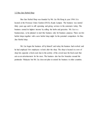 3.2 Bao Jian Herbal Shop 
Bao Jian Herbal Shop was founded by Mr. Liu Shi Rong in year 1984. It is 
located at the Overseas Union Garden (OUG), Kuala Lumpur. The business was started 
thirty years ago and it is still operating and giving services to the customers today. The 
business earned its highest income by selling the herbs and groceries. Mr. Liu is a 
businessman, so he planned to start this business only for business purpose. There are few 
herbal shops together with a new herbal shop might be the potential competitors for Bao 
Jian Herbal shop. 
Mr. Liu began the business all by himself and today the business had evolved and 
he had employed few employees to look after the shop. The shop is located in a row of 
shop lots opposite a food court due to the activity of the crowd near the food court that 
acts as an advertisement for his store. The business also has few branches around the 
peninsular Malaysia but Mr. Liu does not plan to extend his business to other countries. 
 