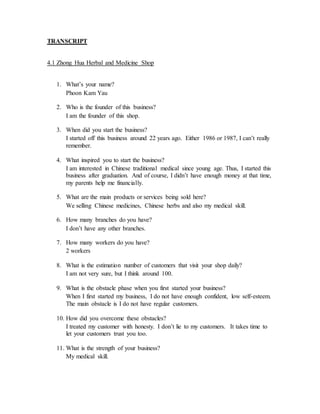 TRANSCRIPT 
4.1 Zhong Hua Herbal and Medicine Shop 
1. What’s your name? 
Phoon Kam Yau 
2. Who is the founder of this business? 
I am the founder of this shop. 
3. When did you start the business? 
I started off this business around 22 years ago. Either 1986 or 1987, I can’t really 
remember. 
4. What inspired you to start the business? 
I am interested in Chinese traditional medical since young age. Thus, I started this 
business after graduation. And of course, I didn’t have enough money at that time, 
my parents help me financially. 
5. What are the main products or services being sold here? 
We selling Chinese medicines, Chinese herbs and also my medical skill. 
6. How many branches do you have? 
I don’t have any other branches. 
7. How many workers do you have? 
2 workers 
8. What is the estimation number of customers that visit your shop daily? 
I am not very sure, but I think around 100. 
9. What is the obstacle phase when you first started your business? 
When I first started my business, I do not have enough confident, low self-esteem. 
The main obstacle is I do not have regular customers. 
10. How did you overcome these obstacles? 
I treated my customer with honesty. I don’t lie to my customers. It takes time to 
let your customers trust you too. 
11. What is the strength of your business? 
My medical skill. 
 