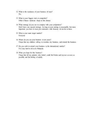 12. What is the weakness of your business (if any)? 
No 
13. What is your biggest trait or competitor? 
Other Chinese medicine shops in this district. 
14. What strategy do you use to compete with your competitors? 
Don’t have any special strategy. As long as your pricing is reasonable, but most 
important you have to treat you customers with honesty, do not lie to them. 
15. Who is your main target market? 
Everyone 
16. Where do you see your business in ten years? 
I hope that my children willing to overtake my business, and extend the business. 
17. Do you wish to extend your business to the international market? 
It is very hard to do so in Malaysia. 
18. What you hope for this business? 
I hope that all my patients who visited could feel better and recover as soon as 
possible and the feeling of satisfy. 
 