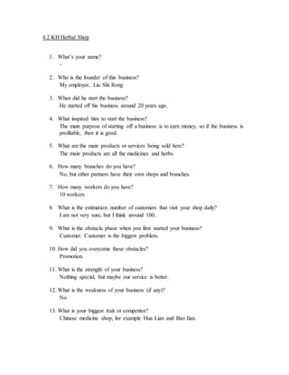 4.2 KH Herbal Shop 
1. What’s your name? 
- 
2. Who is the founder of this business? 
My employer, Liu Shi Rong 
3. When did he start the business? 
He started off his business around 20 years ago. 
4. What inspired him to start the business? 
The main purpose of starting off a business is to earn money, so if the business is 
profitable, then it is good. 
5. What are the main products or services being sold here? 
The main products are all the medicines and herbs. 
6. How many branches do you have? 
No, but other partners have their own shops and branches. 
7. How many workers do you have? 
10 workers 
8. What is the estimation number of customers that visit your shop daily? 
I am not very sure, but I think around 100. 
9. What is the obstacle phase when you first started your business? 
Customer. Customer is the biggest problem. 
10. How did you overcome these obstacles? 
Promotion. 
11. What is the strength of your business? 
Nothing special, but maybe our service is better. 
12. What is the weakness of your business (if any)? 
No 
13. What is your biggest trait or competitor? 
Chinese medicine shop, for example Hua Lian and Bao Jian. 
 