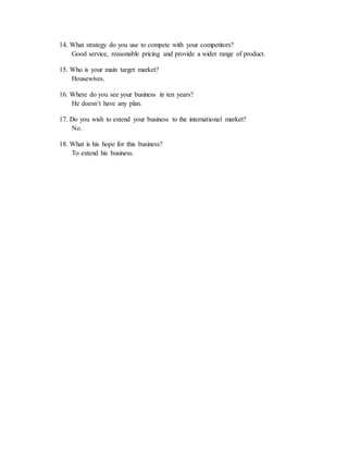 14. What strategy do you use to compete with your competitors? 
Good service, reasonable pricing and provide a wider range of product. 
15. Who is your main target market? 
Housewives. 
16. Where do you see your business in ten years? 
He doesn’t have any plan. 
17. Do you wish to extend your business to the international market? 
No. 
18. What is his hope for this business? 
To extend his business. 
 