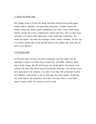 5.1 Zhong Hua Herbal Shop 
Still standing strong at 50 years old, Zhong Hua herbal shop had braced itself against 
modern medical competitors and stand strong among them. To further enhance the 
business, Zhong Hua should consider strengthening their brand. Tactics should include 
advertise through face-to-face communication around Teluk Intan. This is to allow locals 
and tourists to be aware of then significance of their herbal shop. Furthermore, they 
should also improve and market the advantages of their varieties of herbals. The next step 
is to consider opening their second and third branch on the southern side of the state and 
slowly across Malaysia. 
5.2 KH Herbal Shop 
As KH herbal shop is located in the heart of population spot, they should seize the 
opportunity to market xxx herbal shop as a trustworthy and reliable traditional herbal 
shop in Kuala Lumpur. But first and foremost, they should improve the attitudes of the 
workers in the shop. They did not seem to be passionate about their work and they do not 
show appreciation to the customers. As a visitor to the shop, I felt unwelcomed by them 
and I definitely would not like to visit the shop again due to their manners. Beside that, 
they should improve the arrangement of the units in the shop. There is a very limited 
amount of space to allow the customers to move around. 
 