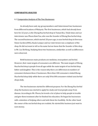 COMPARAITVE ANALYSIS 
6.1 Comparative Analysis of The Two Businesses 
As already been said, my group members and I interviewed two businesses 
from different locations of Malaysia. The first businesses, which had already been 
here for 22 years, is the Zhong Hua herbal shop in Taman Ros, Teluk Intan and our 
interviewee was Phoon Kam Yau, who was the founder of Zhong Hua herbal shop. 
The second businesses, which started 20 years ago, is xxxx herbal shop in Overseas 
Union Garden (OUG), Kuala Lumpur and our interviewee was a employee of the 
shop. He did not want to tell us his name but we knew that the founder of this shop 
is Mr. Liu Shi Rong. Studying these two businesses, similarities as well as differences 
were observed. 
Both businesses main products are medicine, treat patient and herbal. 
However, their main targets of consumers are different. The main targets of Zhong 
Hua herbal shop is people from all ages while the main targets of xxx herbal shop 
father and daughter. This is the reason why there are differences in numbers of 
consumers between these 2 businesses. More than 100 consumers visited Zhong 
Hua herbal shop daily while there are only 50 to100 consumers visited xxxx herbal 
shops daily. 
The two businesses started for different purpose. For the Zhong Hua herbal 
shop the business was started to apply his study and treat people away from 
disease. According to Mr. Phoon, he travels a lot of place to help people in trouble 
and give them treatment after he finished his education. He began his businesses 
with a intention of helping others and wish them live healthily. On the other hand 
the owner of the xxx herbal shop are realistic. He started this business just want to 
earn money. 
 