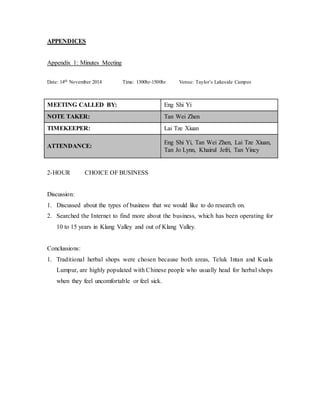 APPENDICES 
Appendix 1: Minutes Meeting 
Date: 14th November 2014 Time: 1300hr-1500hr Venue: Taylor’s Lakeside Campus 
MEETING CALLED BY: Eng Shi Yi 
NOTE TAKER: Tan Wei Zhen 
TIMEKEEPER: Lai Tze Xiuan 
ATTENDANCE: 
Eng Shi Yi, Tan Wei Zhen, Lai Tze Xiuan, 
Tan Jo Lynn, Khairul Jefri, Tan Yincy 
2-HOUR CHOICE OF BUSINESS 
Discussion: 
1. Discussed about the types of business that we would like to do research on. 
2. Searched the Internet to find more about the business, which has been operating for 
10 to 15 years in Klang Valley and out of Klang Valley. 
Conclussions: 
1. Traditional herbal shops were chosen because both areas, Teluk Intan and Kuala 
Lumpur, are highly populated with Chinese people who usually head for herbal shops 
when they feel uncomfortable or feel sick. 
 